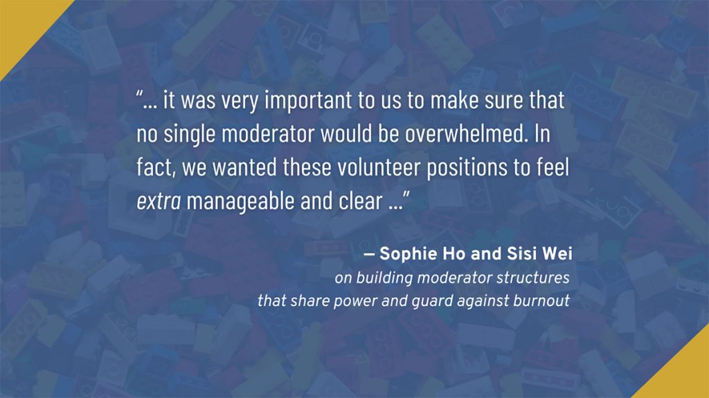 "...it is very important to us to make sure that no single moderaator would be overwhelmed. In fact, we wanted these volunteer positions to feel extra manageable and clear ..."

Sophie Ho and Sisi Wei
on building moderator structures that share power and guard against burnout
